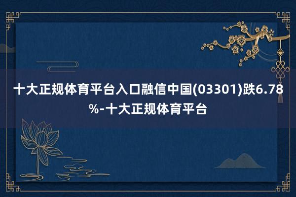 十大正规体育平台入口融信中国(03301)跌6.78%-十大正规体育平台