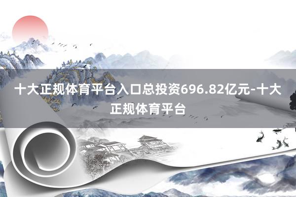 十大正规体育平台入口总投资696.82亿元-十大正规体育平台