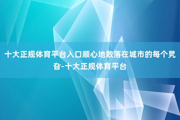 十大正规体育平台入口顺心地散落在城市的每个旯旮-十大正规体育平台