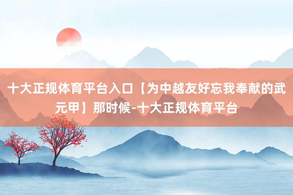 十大正规体育平台入口【为中越友好忘我奉献的武元甲】那时候-十大正规体育平台