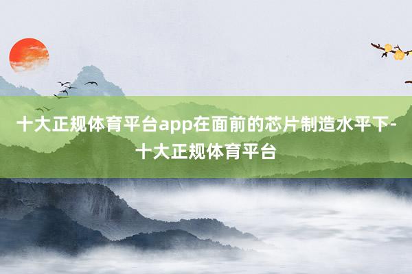 十大正规体育平台app在面前的芯片制造水平下-十大正规体育平台