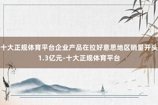 十大正规体育平台企业产品在拉好意思地区销量开头1.3亿元-十大正规体育平台