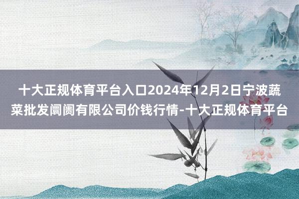 十大正规体育平台入口2024年12月2日宁波蔬菜批发阛阓有限公司价钱行情-十大正规体育平台