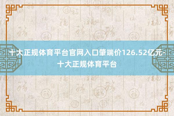十大正规体育平台官网入口肇端价126.52亿元-十大正规体育平台