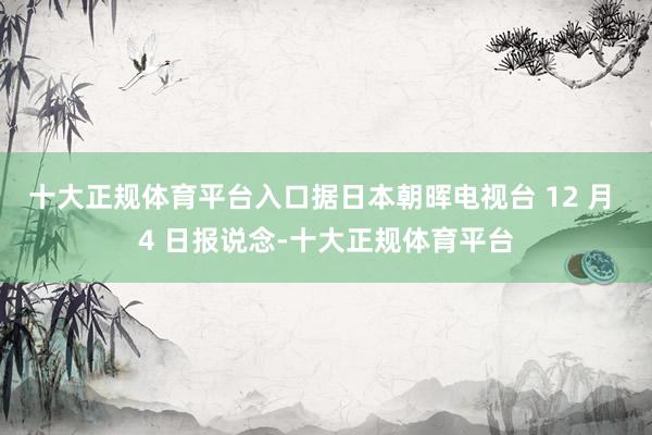十大正规体育平台入口据日本朝晖电视台 12 月 4 日报说念-十大正规体育平台