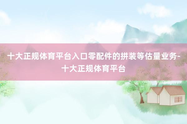 十大正规体育平台入口零配件的拼装等估量业务-十大正规体育平台