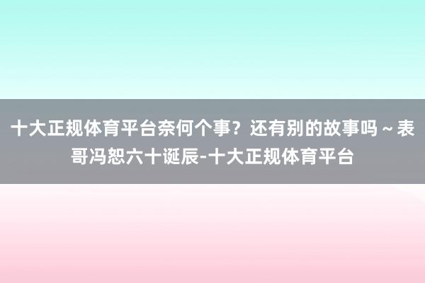 十大正规体育平台奈何个事？还有别的故事吗～表哥冯恕六十诞辰-十大正规体育平台