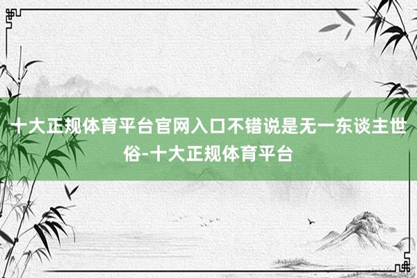 十大正规体育平台官网入口不错说是无一东谈主世俗-十大正规体育平台