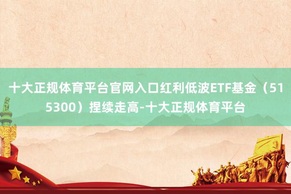 十大正规体育平台官网入口红利低波ETF基金（515300）捏续走高-十大正规体育平台