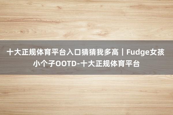 十大正规体育平台入口猜猜我多高｜Fudge女孩 小个子OOTD-十大正规体育平台