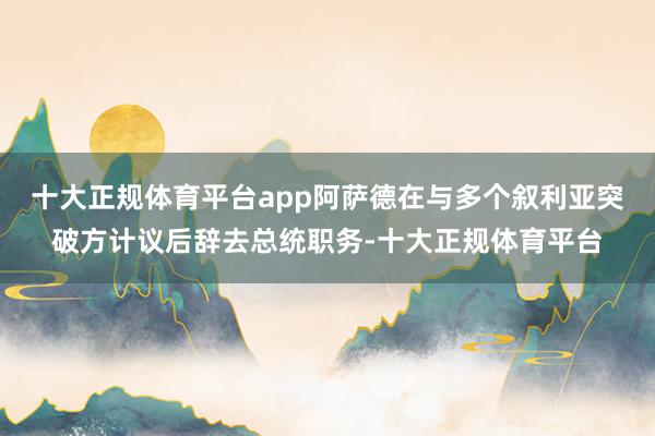 十大正规体育平台app阿萨德在与多个叙利亚突破方计议后辞去总统职务-十大正规体育平台