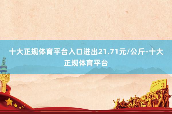十大正规体育平台入口进出21.71元/公斤-十大正规体育平台