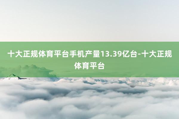 十大正规体育平台手机产量13.39亿台-十大正规体育平台