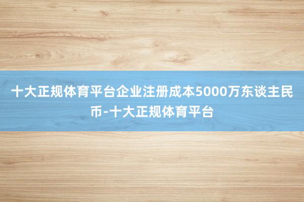 十大正规体育平台企业注册成本5000万东谈主民币-十大正规体育平台