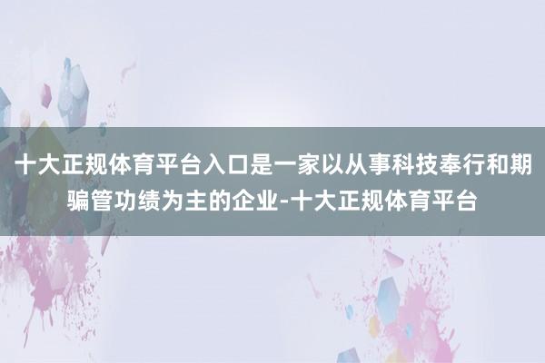 十大正规体育平台入口是一家以从事科技奉行和期骗管功绩为主的企业-十大正规体育平台