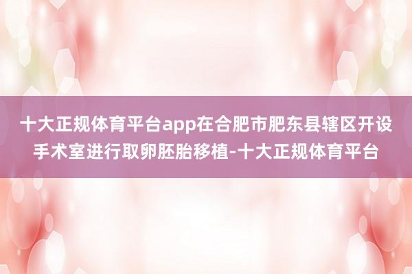 十大正规体育平台app在合肥市肥东县辖区开设手术室进行取卵胚胎移植-十大正规体育平台