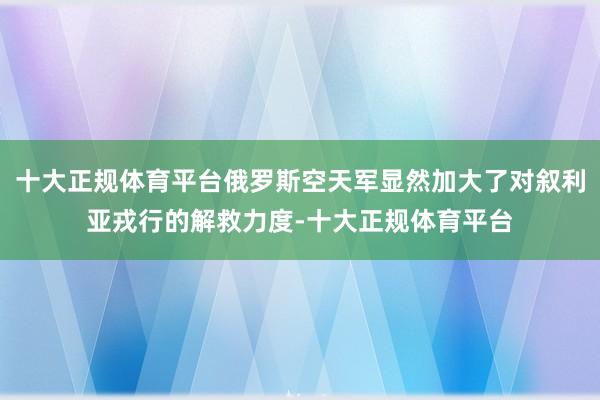 十大正规体育平台俄罗斯空天军显然加大了对叙利亚戎行的解救力度-十大正规体育平台
