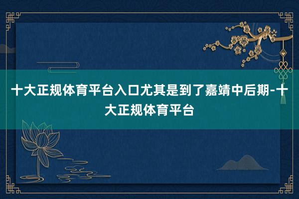 十大正规体育平台入口尤其是到了嘉靖中后期-十大正规体育平台