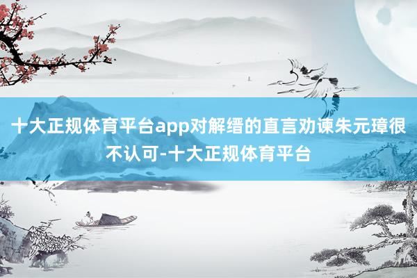 十大正规体育平台app对解缙的直言劝谏朱元璋很不认可-十大正规体育平台