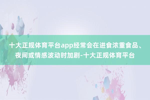 十大正规体育平台app经常会在进食浓重食品、夜间或情感波动时加剧-十大正规体育平台
