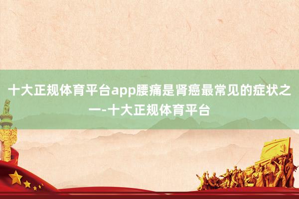 十大正规体育平台app腰痛是肾癌最常见的症状之一-十大正规体育平台