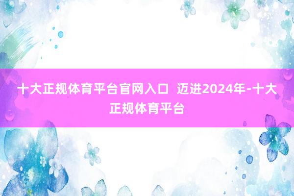 十大正规体育平台官网入口  迈进2024年-十大正规体育平台