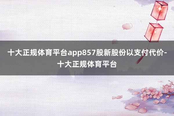 十大正规体育平台app857股新股份以支付代价-十大正规体育平台