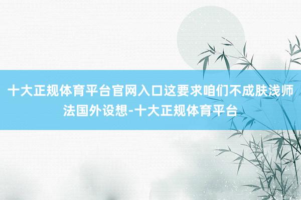 十大正规体育平台官网入口这要求咱们不成肤浅师法国外设想-十大正规体育平台