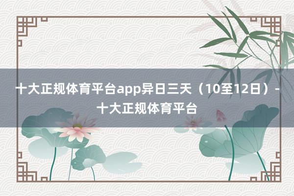 十大正规体育平台app异日三天（10至12日）-十大正规体育平台