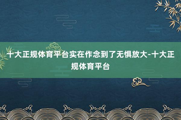 十大正规体育平台实在作念到了无惧放大-十大正规体育平台