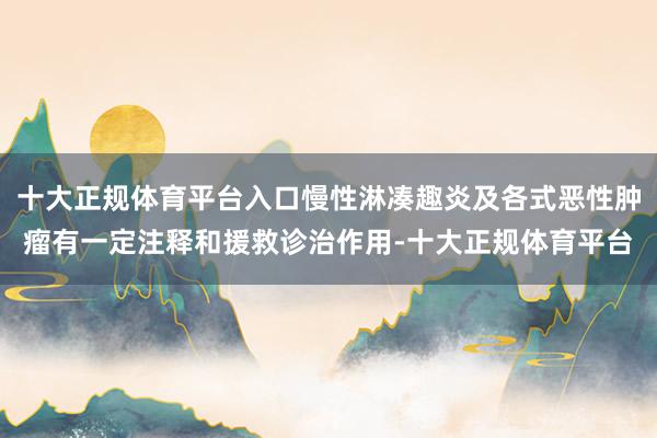 十大正规体育平台入口慢性淋凑趣炎及各式恶性肿瘤有一定注释和援救诊治作用-十大正规体育平台