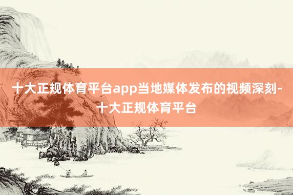 十大正规体育平台app当地媒体发布的视频深刻-十大正规体育平台