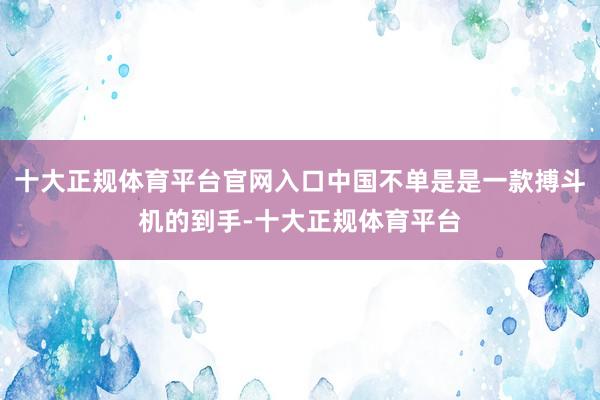 十大正规体育平台官网入口中国不单是是一款搏斗机的到手-十大正规体育平台