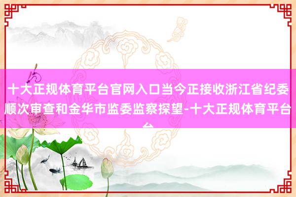 十大正规体育平台官网入口当今正接收浙江省纪委顺次审查和金华市监委监察探望-十大正规体育平台