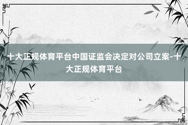 十大正规体育平台中国证监会决定对公司立案-十大正规体育平台