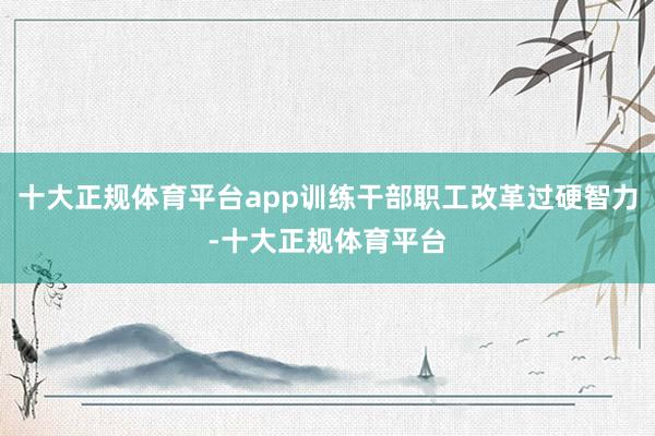 十大正规体育平台app训练干部职工改革过硬智力-十大正规体育平台