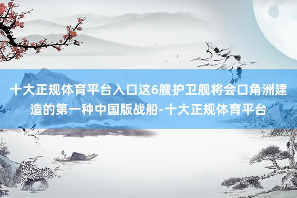 十大正规体育平台入口这6艘护卫舰将会口角洲建造的第一种中国版战船-十大正规体育平台