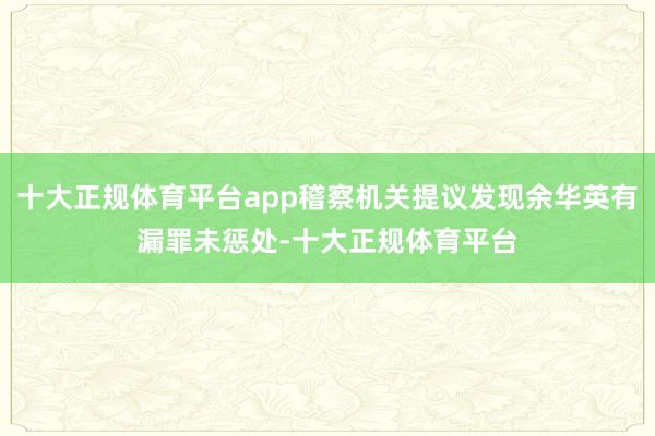 十大正规体育平台app稽察机关提议发现余华英有漏罪未惩处-十大正规体育平台