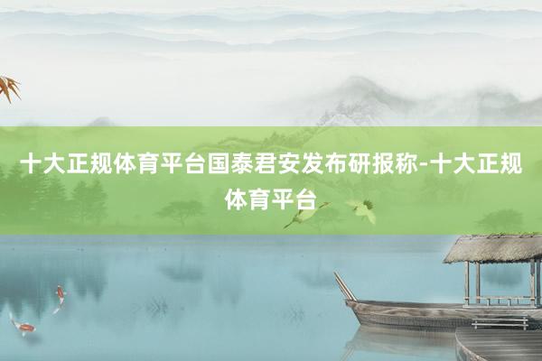 十大正规体育平台　　国泰君安发布研报称-十大正规体育平台