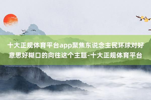 十大正规体育平台app聚焦东说念主民环球对好意思好糊口的向往这个主题-十大正规体育平台