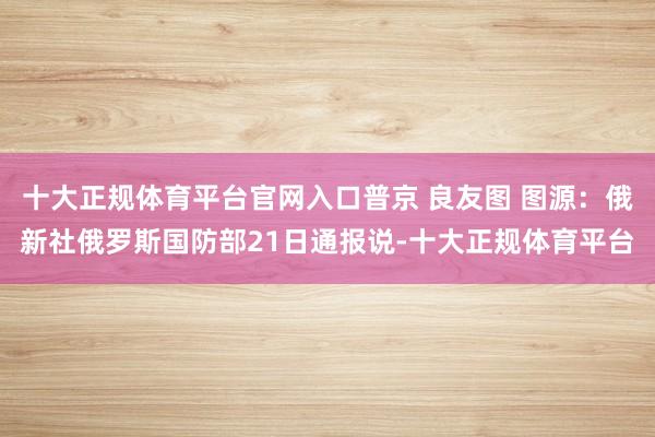 十大正规体育平台官网入口普京 良友图 图源：俄新社俄罗斯国防部21日通报说-十大正规体育平台