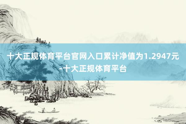十大正规体育平台官网入口累计净值为1.2947元-十大正规体育平台
