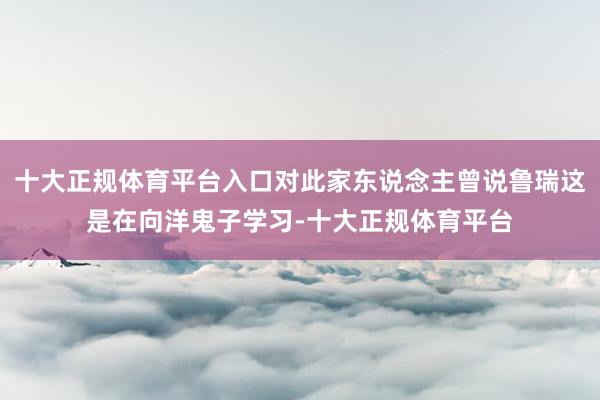 十大正规体育平台入口对此家东说念主曾说鲁瑞这是在向洋鬼子学习-十大正规体育平台