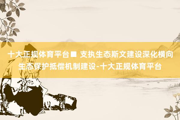 十大正规体育平台■ 支执生态斯文建设深化横向生态保护抵偿机制建设-十大正规体育平台