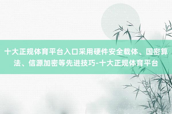 十大正规体育平台入口采用硬件安全载体、国密算法、信源加密等先进技巧-十大正规体育平台