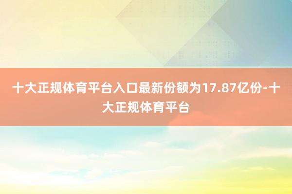十大正规体育平台入口最新份额为17.87亿份-十大正规体育平台