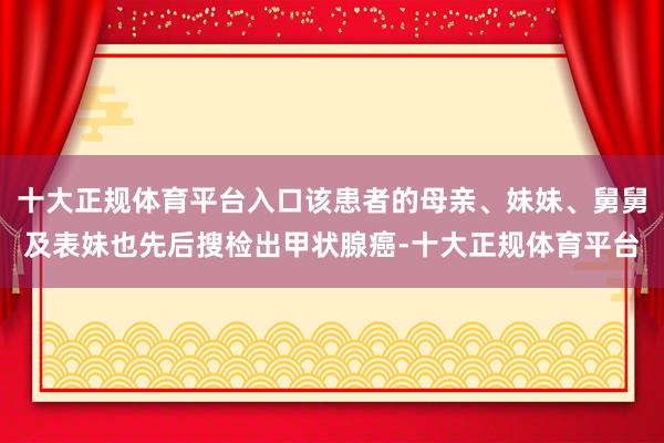 十大正规体育平台入口该患者的母亲、妹妹、舅舅及表妹也先后搜检出甲状腺癌-十大正规体育平台