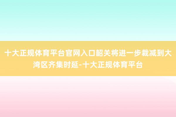 十大正规体育平台官网入口韶关将进一步裁减到大湾区齐集时延-十大正规体育平台