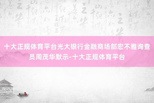 十大正规体育平台光大银行金融商场部宏不雅询查员周茂华默示-十大正规体育平台