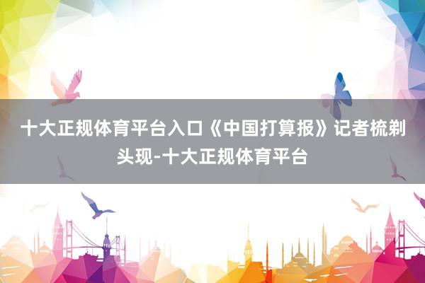 十大正规体育平台入口　　《中国打算报》记者梳剃头现-十大正规体育平台